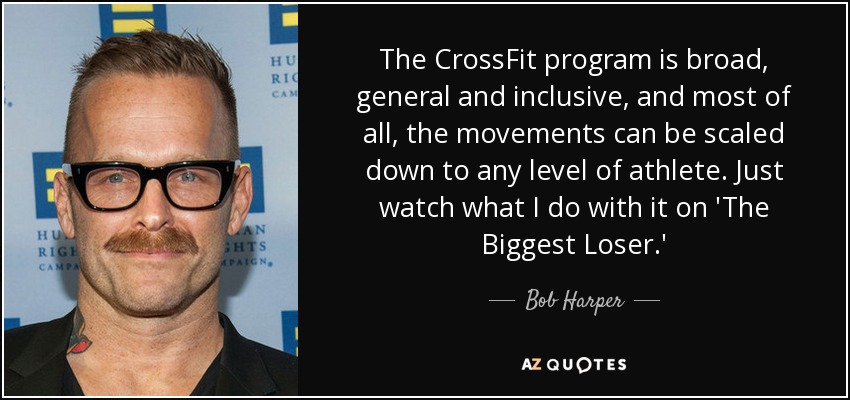 The CrossFit program is broad, general and inclusive, and most of all, the movements can be scaled down to any level of athlete. Just watch what I do with it on 'The Biggest Loser.' - Bob Harper