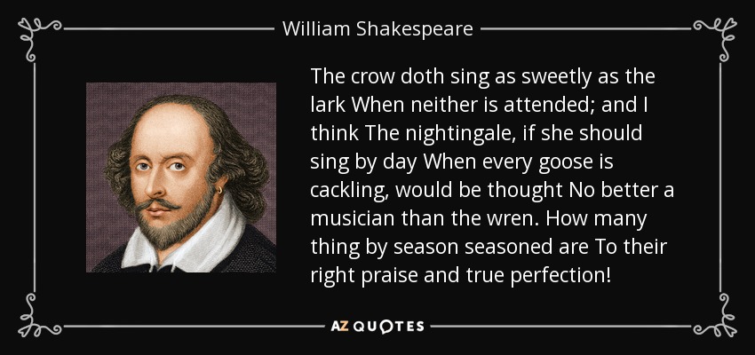 The crow doth sing as sweetly as the lark When neither is attended; and I think The nightingale, if she should sing by day When every goose is cackling, would be thought No better a musician than the wren. How many thing by season seasoned are To their right praise and true perfection! - William Shakespeare