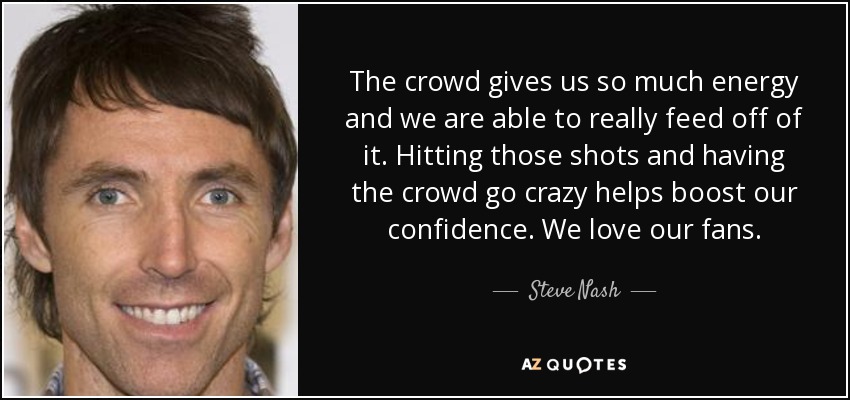 The crowd gives us so much energy and we are able to really feed off of it. Hitting those shots and having the crowd go crazy helps boost our confidence. We love our fans. - Steve Nash