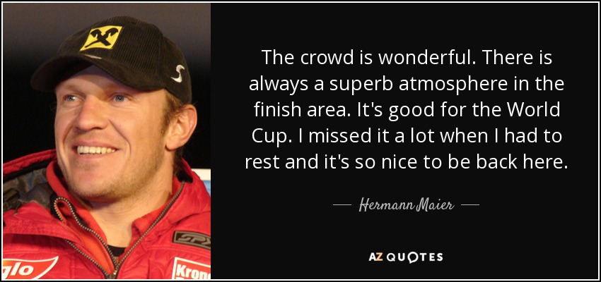 The crowd is wonderful. There is always a superb atmosphere in the finish area. It's good for the World Cup. I missed it a lot when I had to rest and it's so nice to be back here. - Hermann Maier