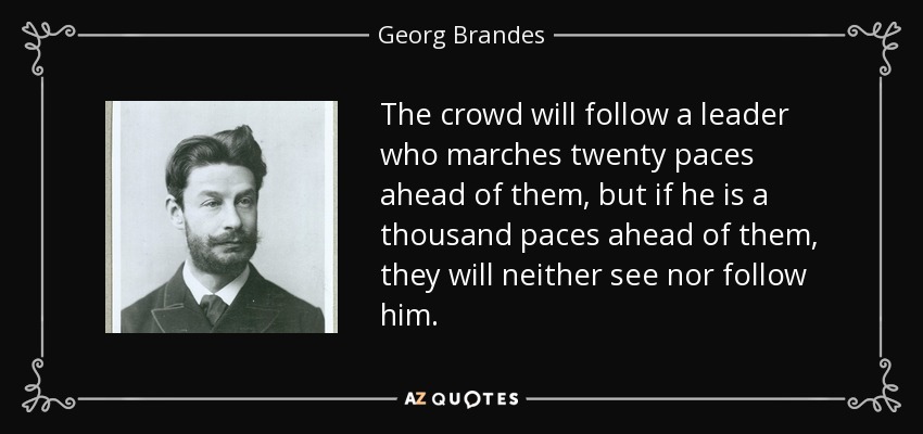 The crowd will follow a leader who marches twenty paces ahead of them, but if he is a thousand paces ahead of them, they will neither see nor follow him. - Georg Brandes