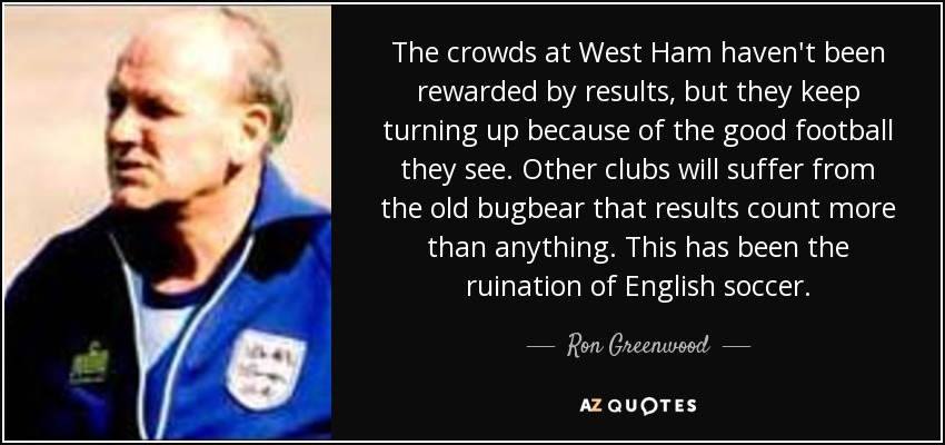 The crowds at West Ham haven't been rewarded by results, but they keep turning up because of the good football they see. Other clubs will suffer from the old bugbear that results count more than anything. This has been the ruination of English soccer. - Ron Greenwood