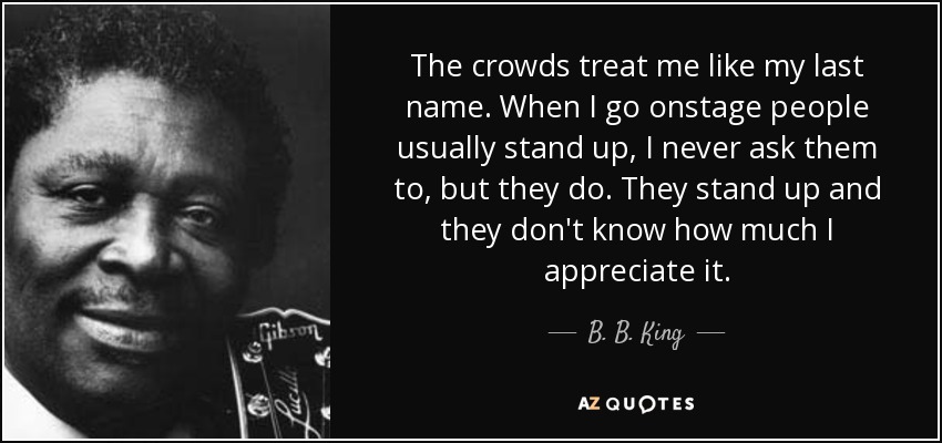 The crowds treat me like my last name. When I go onstage people usually stand up, I never ask them to, but they do. They stand up and they don't know how much I appreciate it. - B. B. King