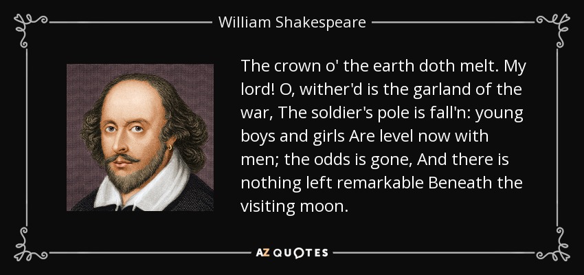 The crown o' the earth doth melt. My lord! O, wither'd is the garland of the war, The soldier's pole is fall'n: young boys and girls Are level now with men; the odds is gone, And there is nothing left remarkable Beneath the visiting moon. - William Shakespeare