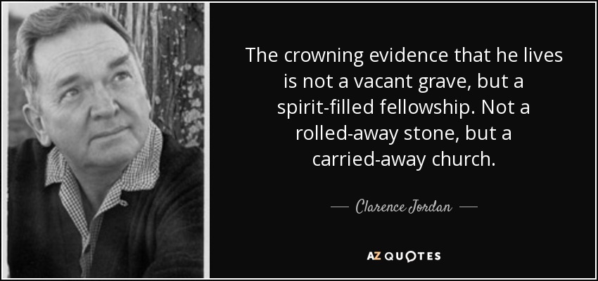 The crowning evidence that he lives is not a vacant grave, but a spirit-filled fellowship. Not a rolled-away stone, but a carried-away church. - Clarence Jordan