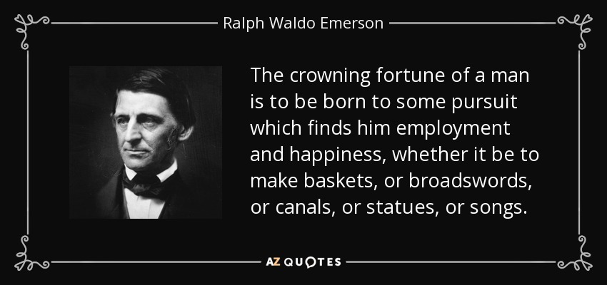 The crowning fortune of a man is to be born to some pursuit which finds him employment and happiness, whether it be to make baskets, or broadswords, or canals, or statues, or songs. - Ralph Waldo Emerson