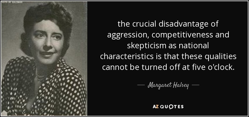the crucial disadvantage of aggression, competitiveness and skepticism as national characteristics is that these qualities cannot be turned off at five o'clock. - Margaret Halsey