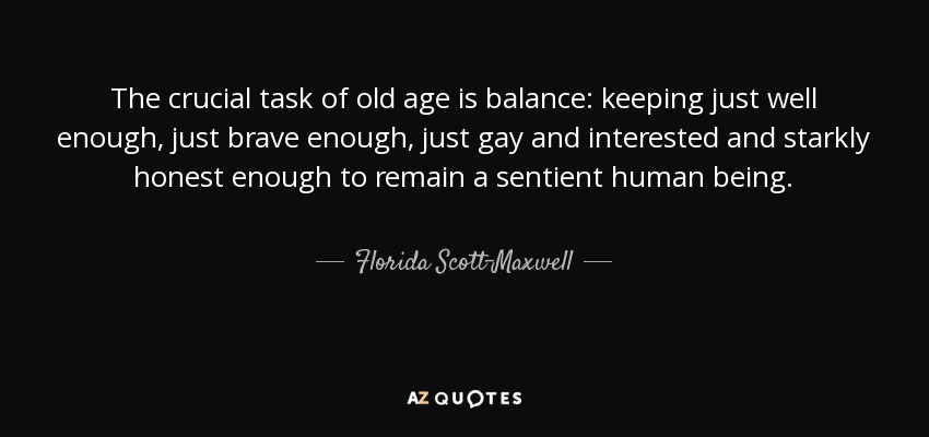 The crucial task of old age is balance: keeping just well enough, just brave enough, just gay and interested and starkly honest enough to remain a sentient human being. - Florida Scott-Maxwell