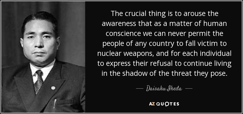 The crucial thing is to arouse the awareness that as a matter of human conscience we can never permit the people of any country to fall victim to nuclear weapons, and for each individual to express their refusal to continue living in the shadow of the threat they pose. - Daisaku Ikeda