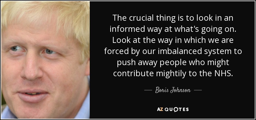 The crucial thing is to look in an informed way at what's going on. Look at the way in which we are forced by our imbalanced system to push away people who might contribute mightily to the NHS. - Boris Johnson
