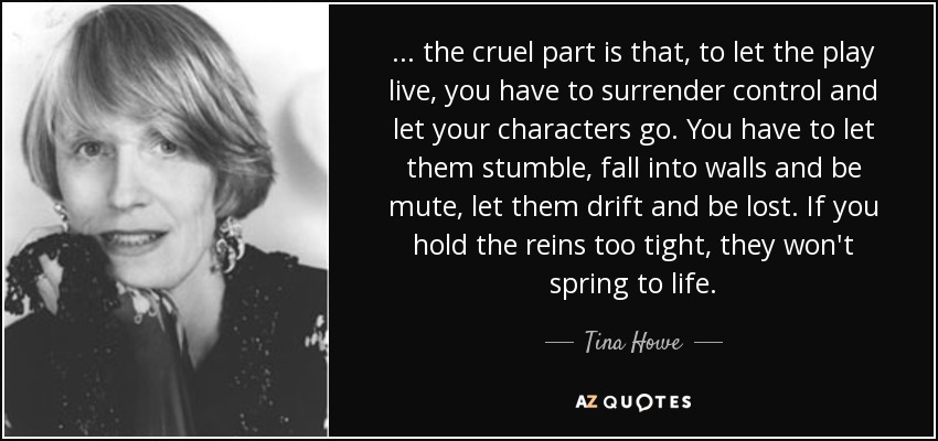 . . . the cruel part is that, to let the play live, you have to surrender control and let your characters go. You have to let them stumble, fall into walls and be mute, let them drift and be lost. If you hold the reins too tight, they won't spring to life. - Tina Howe