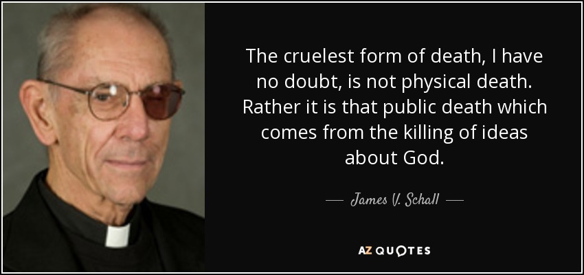The cruelest form of death, I have no doubt, is not physical death. Rather it is that public death which comes from the killing of ideas about God. - James V. Schall