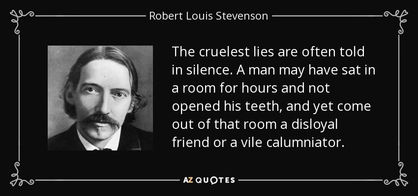 The cruelest lies are often told in silence. A man may have sat in a room for hours and not opened his teeth, and yet come out of that room a disloyal friend or a vile calumniator. - Robert Louis Stevenson