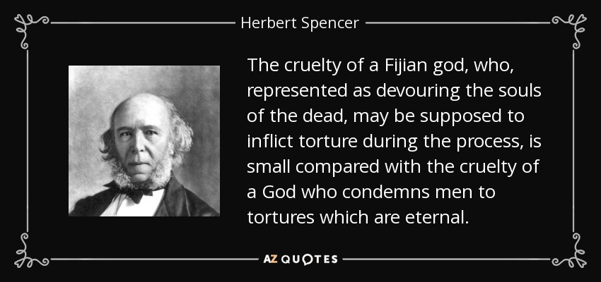 The cruelty of a Fijian god, who, represented as devouring the souls of the dead, may be supposed to inflict torture during the process, is small compared with the cruelty of a God who condemns men to tortures which are eternal. - Herbert Spencer