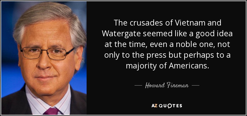 The crusades of Vietnam and Watergate seemed like a good idea at the time, even a noble one, not only to the press but perhaps to a majority of Americans. - Howard Fineman