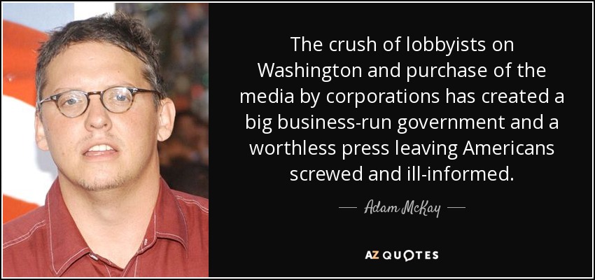 The crush of lobbyists on Washington and purchase of the media by corporations has created a big business-run government and a worthless press leaving Americans screwed and ill-informed. - Adam McKay