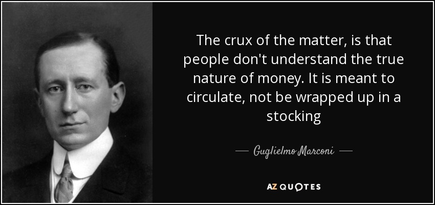 The crux of the matter, is that people don't understand the true nature of money. It is meant to circulate, not be wrapped up in a stocking - Guglielmo Marconi