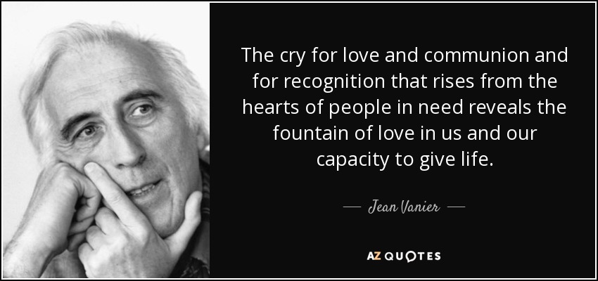 The cry for love and communion and for recognition that rises from the hearts of people in need reveals the fountain of love in us and our capacity to give life. - Jean Vanier