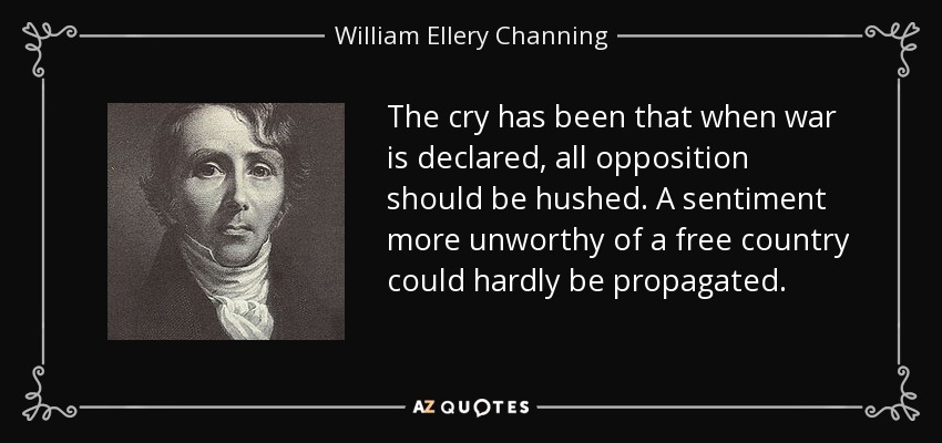 The cry has been that when war is declared, all opposition should be hushed. A sentiment more unworthy of a free country could hardly be propagated. - William Ellery Channing