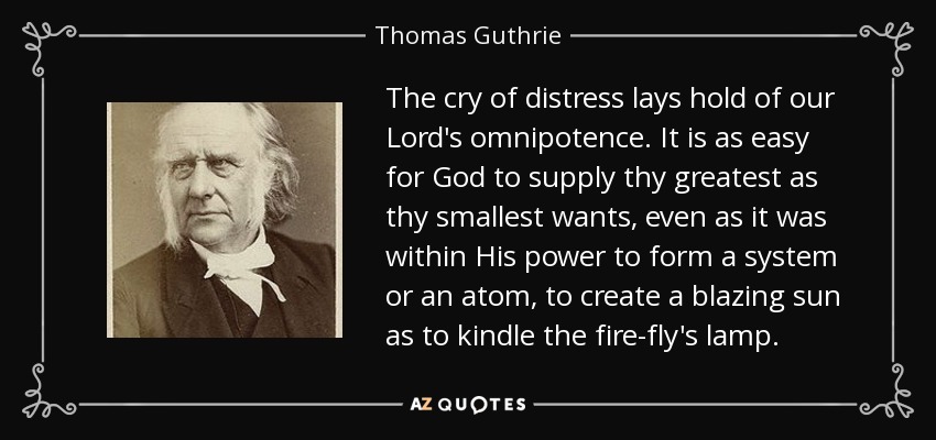 The cry of distress lays hold of our Lord's omnipotence. It is as easy for God to supply thy greatest as thy smallest wants, even as it was within His power to form a system or an atom, to create a blazing sun as to kindle the fire-fly's lamp. - Thomas Guthrie
