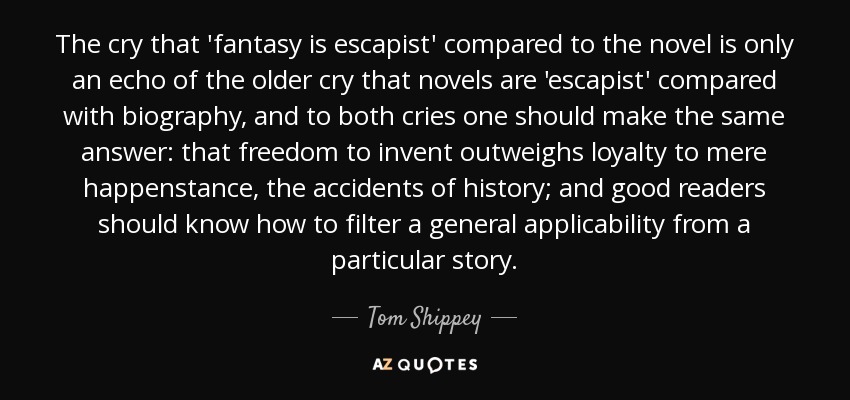 The cry that 'fantasy is escapist' compared to the novel is only an echo of the older cry that novels are 'escapist' compared with biography, and to both cries one should make the same answer: that freedom to invent outweighs loyalty to mere happenstance, the accidents of history; and good readers should know how to filter a general applicability from a particular story. - Tom Shippey