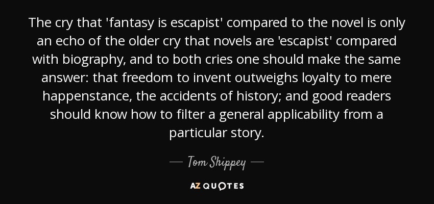 The cry that 'fantasy is escapist' compared to the novel is only an echo of the older cry that novels are 'escapist' compared with biography, and to both cries one should make the same answer: that freedom to invent outweighs loyalty to mere happenstance, the accidents of history; and good readers should know how to filter a general applicability from a particular story. - Tom Shippey