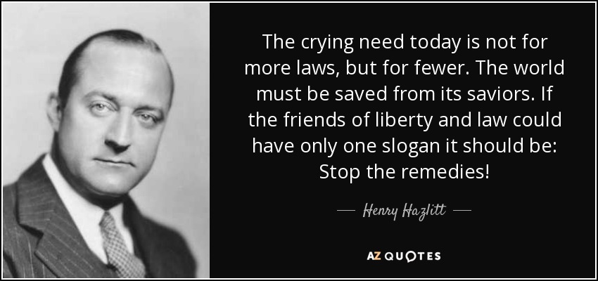 The crying need today is not for more laws, but for fewer. The world must be saved from its saviors. If the friends of liberty and law could have only one slogan it should be: Stop the remedies! - Henry Hazlitt
