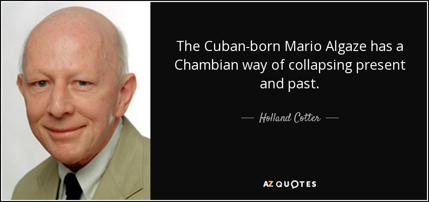 The Cuban-born Mario Algaze has a Chambian way of collapsing present and past. - Holland Cotter