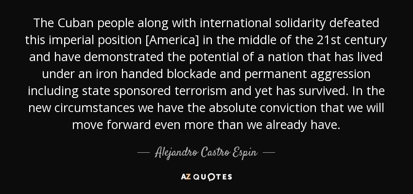 The Cuban people along with international solidarity defeated this imperial position [America] in the middle of the 21st century and have demonstrated the potential of a nation that has lived under an iron handed blockade and permanent aggression including state sponsored terrorism and yet has survived. In the new circumstances we have the absolute conviction that we will move forward even more than we already have. - Alejandro Castro Espin