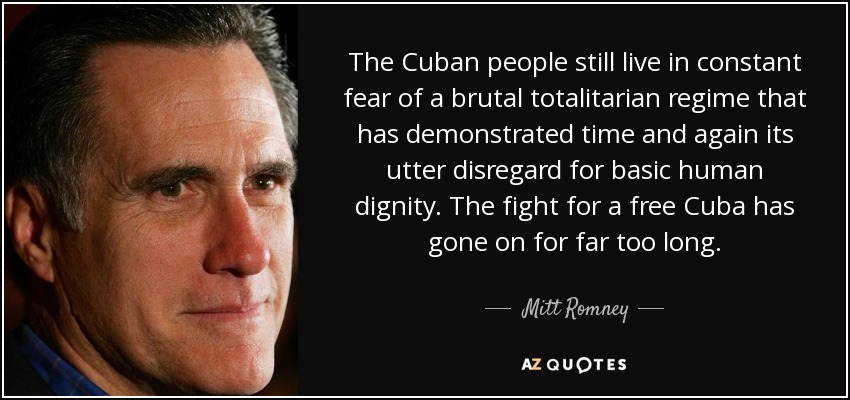 The Cuban people still live in constant fear of a brutal totalitarian regime that has demonstrated time and again its utter disregard for basic human dignity. The fight for a free Cuba has gone on for far too long. - Mitt Romney