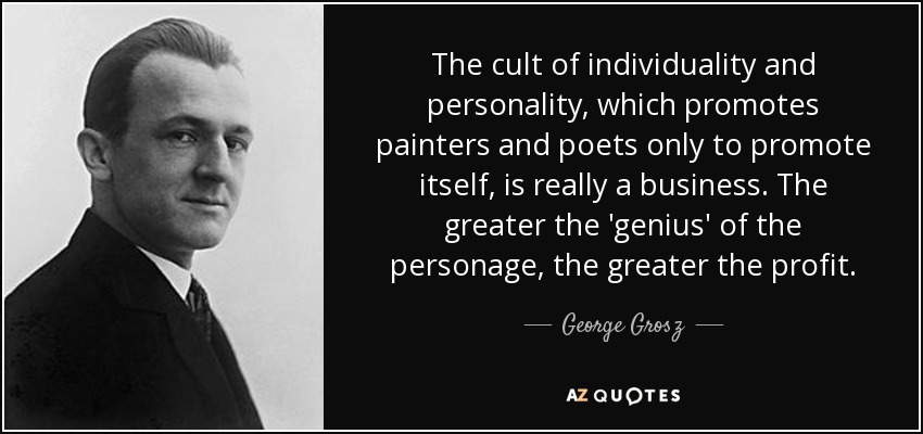 The cult of individuality and personality, which promotes painters and poets only to promote itself, is really a business. The greater the 'genius' of the personage, the greater the profit. - George Grosz