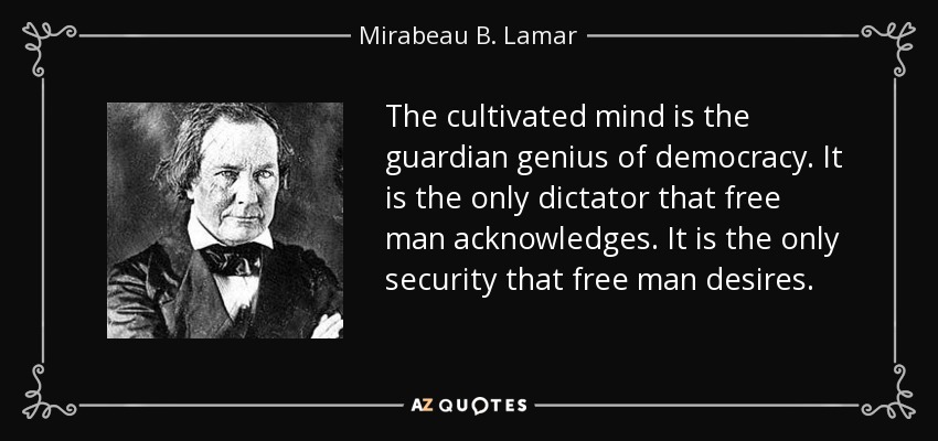 The cultivated mind is the guardian genius of democracy. It is the only dictator that free man acknowledges. It is the only security that free man desires. - Mirabeau B. Lamar