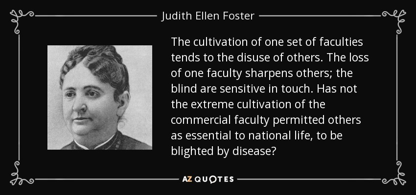 The cultivation of one set of faculties tends to the disuse of others. The loss of one faculty sharpens others; the blind are sensitive in touch. Has not the extreme cultivation of the commercial faculty permitted others as essential to national life, to be blighted by disease? - Judith Ellen Foster