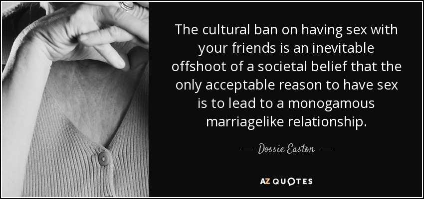 The cultural ban on having sex with your friends is an inevitable offshoot of a societal belief that the only acceptable reason to have sex is to lead to a monogamous marriagelike relationship. - Dossie Easton