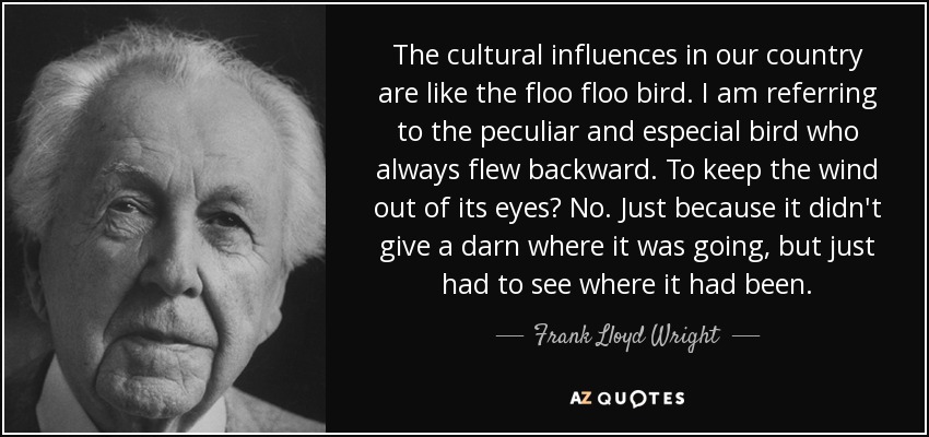 The cultural influences in our country are like the floo floo bird. I am referring to the peculiar and especial bird who always flew backward. To keep the wind out of its eyes? No. Just because it didn't give a darn where it was going, but just had to see where it had been. - Frank Lloyd Wright