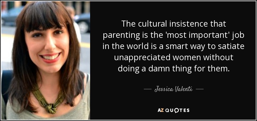 The cultural insistence that parenting is the 'most important' job in the world is a smart way to satiate unappreciated women without doing a damn thing for them. - Jessica Valenti