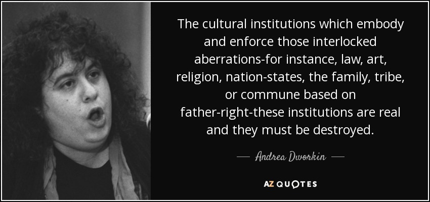 The cultural institutions which embody and enforce those interlocked aberrations-for instance, law, art, religion, nation-states, the family, tribe, or commune based on father-right-these institutions are real and they must be destroyed. - Andrea Dworkin