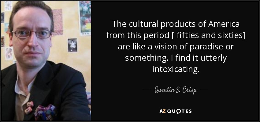 The cultural products of America from this period [ fifties and sixties] are like a vision of paradise or something. I find it utterly intoxicating. - Quentin S. Crisp