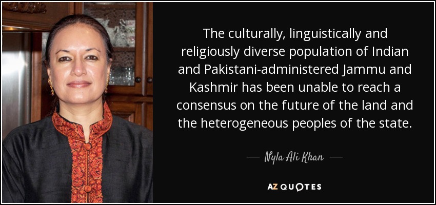 The culturally, linguistically and religiously diverse population of Indian and Pakistani-administered Jammu and Kashmir has been unable to reach a consensus on the future of the land and the heterogeneous peoples of the state. - Nyla Ali Khan