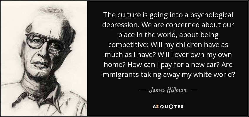 The culture is going into a psychological depression. We are concerned about our place in the world, about being competitive: Will my children have as much as I have? Will I ever own my own home? How can I pay for a new car? Are immigrants taking away my white world? - James Hillman