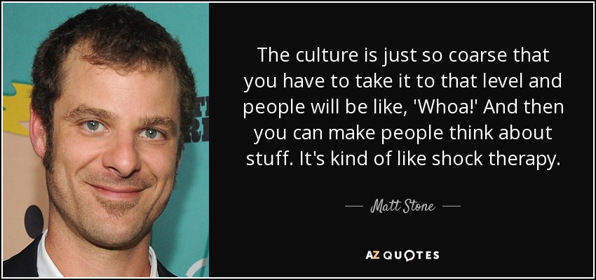 The culture is just so coarse that you have to take it to that level and people will be like, 'Whoa!' And then you can make people think about stuff. It's kind of like shock therapy. - Matt Stone