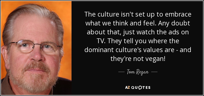 The culture isn't set up to embrace what we think and feel. Any doubt about that, just watch the ads on TV. They tell you where the dominant culture's values are - and they're not vegan! - Tom Regan