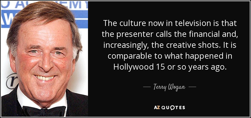 The culture now in television is that the presenter calls the financial and, increasingly, the creative shots. It is comparable to what happened in Hollywood 15 or so years ago. - Terry Wogan
