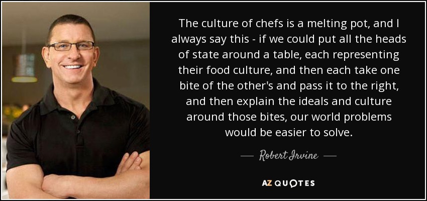 The culture of chefs is a melting pot, and I always say this - if we could put all the heads of state around a table, each representing their food culture, and then each take one bite of the other's and pass it to the right, and then explain the ideals and culture around those bites, our world problems would be easier to solve. - Robert Irvine