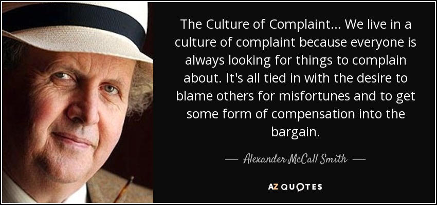 The Culture of Complaint... We live in a culture of complaint because everyone is always looking for things to complain about. It's all tied in with the desire to blame others for misfortunes and to get some form of compensation into the bargain. - Alexander McCall Smith