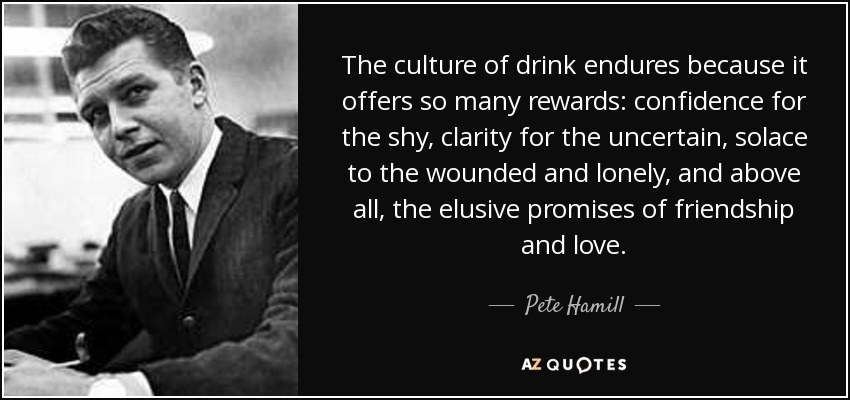 The culture of drink endures because it offers so many rewards: confidence for the shy, clarity for the uncertain, solace to the wounded and lonely, and above all, the elusive promises of friendship and love. - Pete Hamill