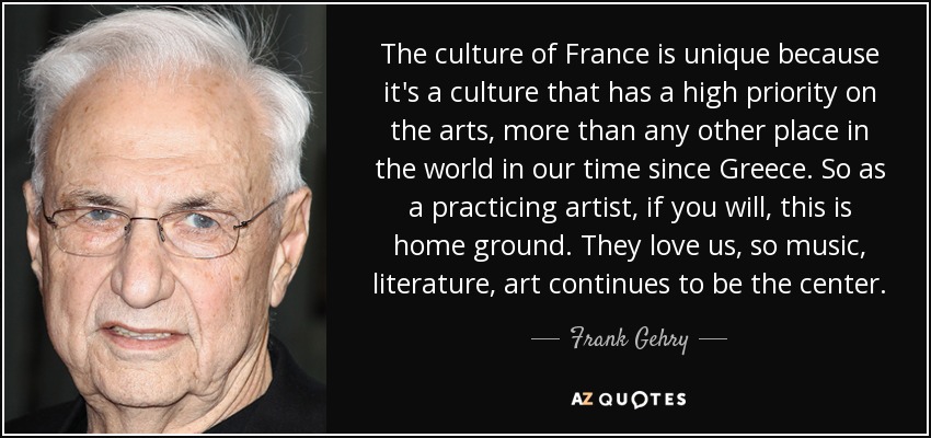 The culture of France is unique because it's a culture that has a high priority on the arts, more than any other place in the world in our time since Greece. So as a practicing artist, if you will, this is home ground. They love us, so music, literature, art continues to be the center. - Frank Gehry