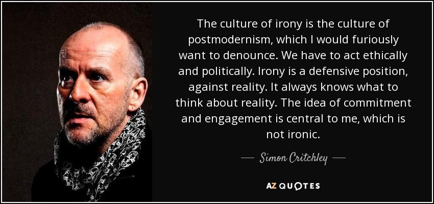 The culture of irony is the culture of postmodernism, which I would furiously want to denounce. We have to act ethically and politically. Irony is a defensive position, against reality. It always knows what to think about reality. The idea of commitment and engagement is central to me, which is not ironic. - Simon Critchley