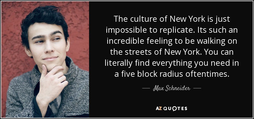 The culture of New York is just impossible to replicate. Its such an incredible feeling to be walking on the streets of New York. You can literally find everything you need in a five block radius oftentimes. - Max Schneider