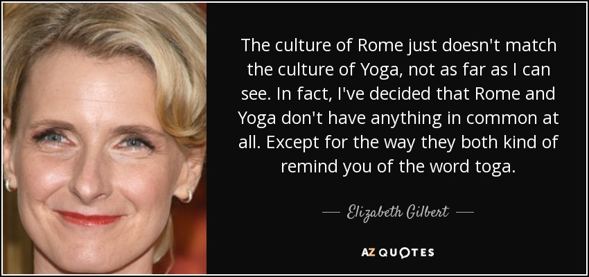 The culture of Rome just doesn't match the culture of Yoga, not as far as I can see. In fact, I've decided that Rome and Yoga don't have anything in common at all. Except for the way they both kind of remind you of the word toga. - Elizabeth Gilbert